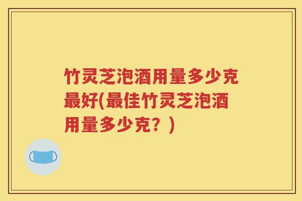 竹灵芝泡酒用量多少克最好(最佳竹灵芝泡酒用量多少克？)