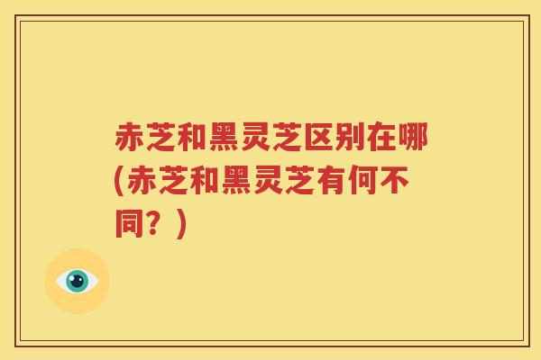 赤芝和黑灵芝区别在哪(赤芝和黑灵芝有何不同？)