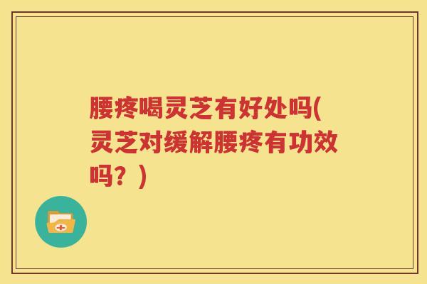 腰疼喝灵芝有好处吗(灵芝对缓解腰疼有功效吗？)