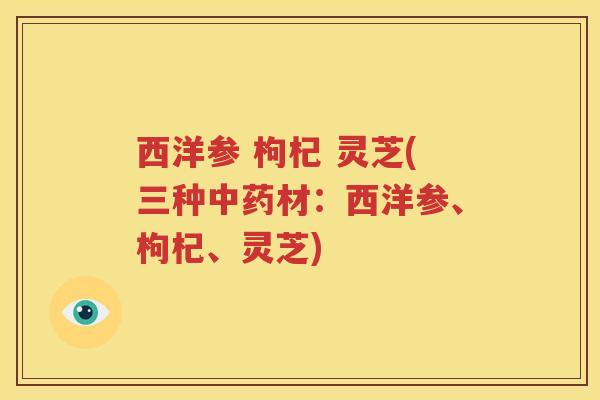 西洋参 枸杞 灵芝(三种中药材：西洋参、枸杞、灵芝)
