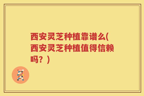西安灵芝种植靠谱么(西安灵芝种植值得信赖吗？)