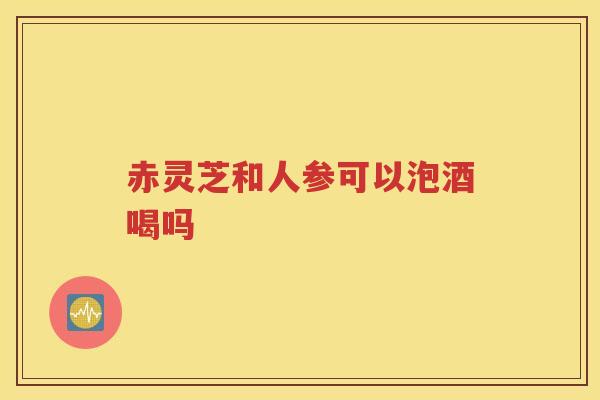 赤灵芝和人参可以泡酒喝吗