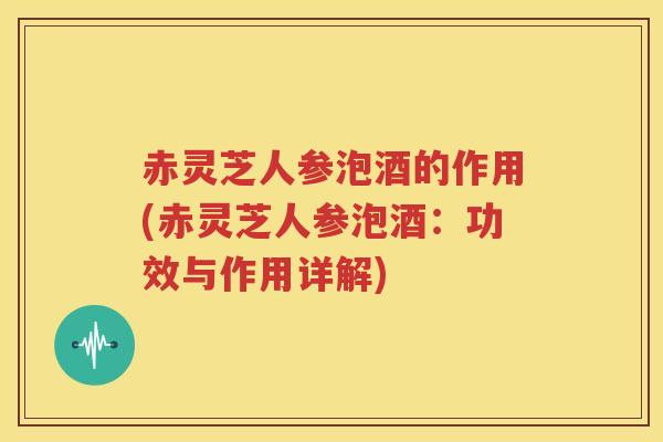 赤灵芝人参泡酒的作用(赤灵芝人参泡酒：功效与作用详解)