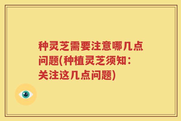 种灵芝需要注意哪几点问题(种植灵芝须知：关注这几点问题)