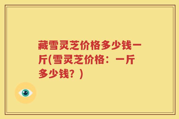 藏雪灵芝价格多少钱一斤(雪灵芝价格：一斤多少钱？)