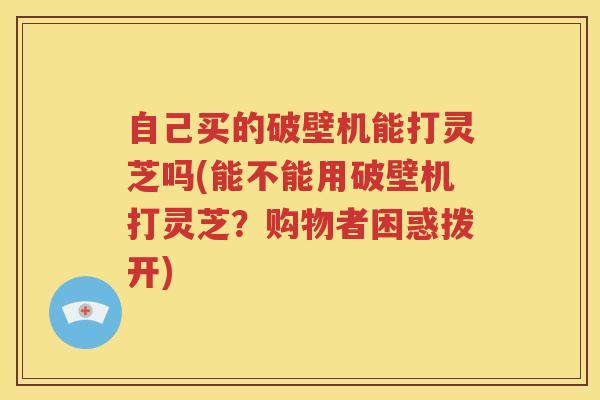 自己买的破壁机能打灵芝吗(能不能用破壁机打灵芝？购物者困惑拨开)