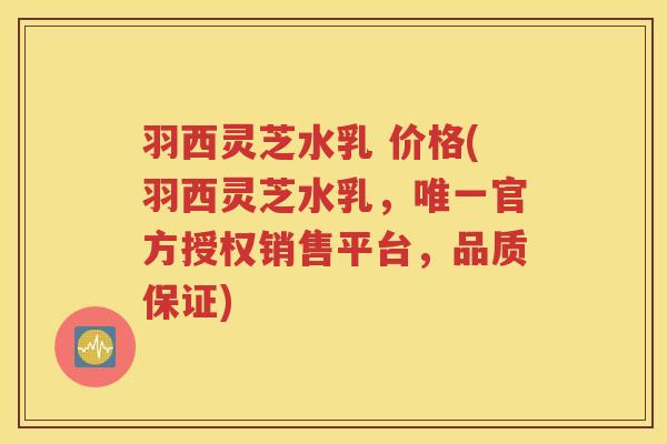 羽西灵芝水乳 价格(羽西灵芝水乳，唯一官方授权销售平台，品质保证)