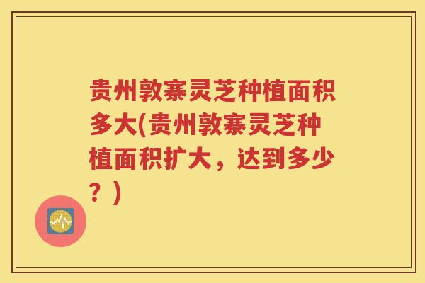 贵州敦寨灵芝种植面积多大(贵州敦寨灵芝种植面积扩大，达到多少？)