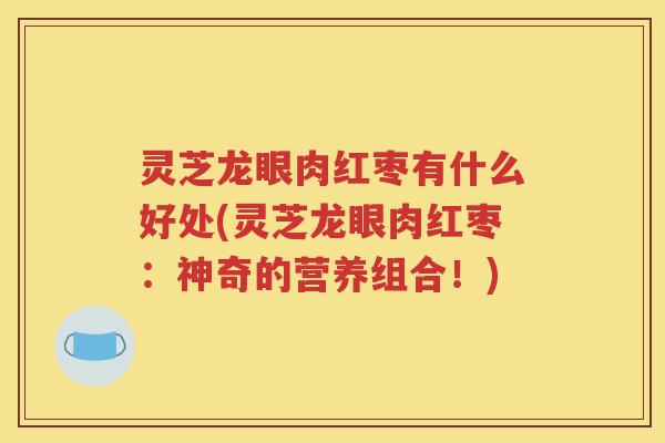 灵芝龙眼肉红枣有什么好处(灵芝龙眼肉红枣：神奇的营养组合！)