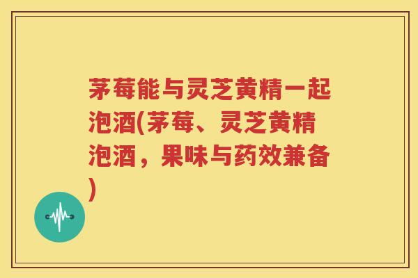 茅莓能与灵芝黄精一起泡酒(茅莓、灵芝黄精泡酒，果味与药效兼备)