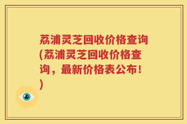 荔浦灵芝回收价格查询(荔浦灵芝回收价格查询，最新价格表公布！)