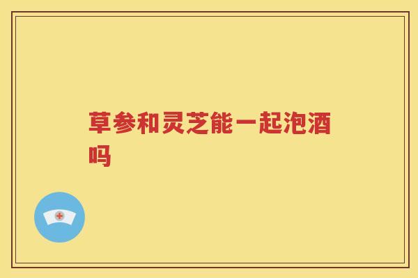 草参和灵芝能一起泡酒吗