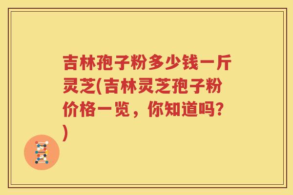 吉林孢子粉多少钱一斤灵芝(吉林灵芝孢子粉价格一览，你知道吗？)