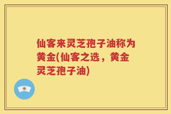 仙客来灵芝孢子油称为黄金(仙客之选，黄金灵芝孢子油)