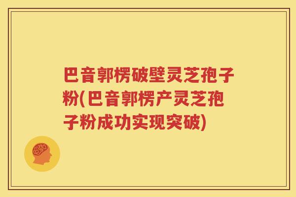 巴音郭楞破壁灵芝孢子粉(巴音郭楞产灵芝孢子粉成功实现突破)