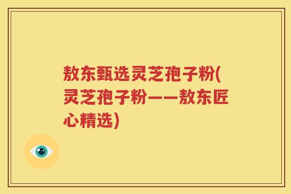 敖东甄选灵芝孢子粉(灵芝孢子粉——敖东匠心精选)