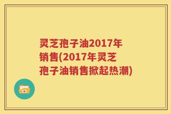 灵芝孢子油2017年销售(2017年灵芝孢子油销售掀起热潮)