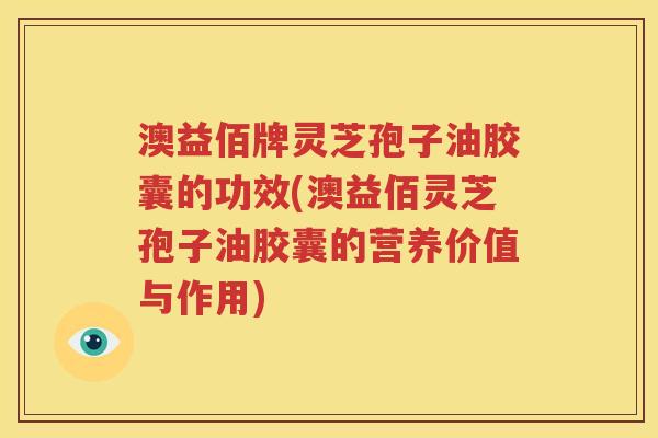 澳益佰牌灵芝孢子油胶囊的功效(澳益佰灵芝孢子油胶囊的营养价值与作用)
