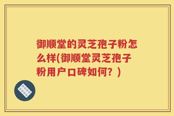 御顺堂的灵芝孢子粉怎么样(御顺堂灵芝孢子粉用户口碑如何？)