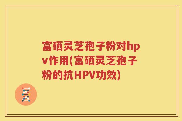 富硒灵芝孢子粉对hpv作用(富硒灵芝孢子粉的抗HPV功效)