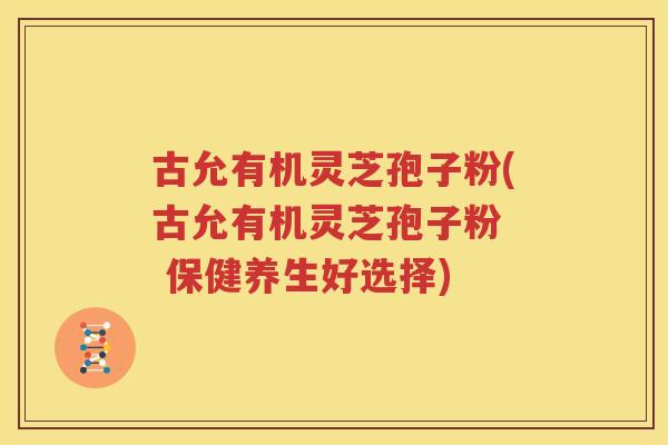 古允有机灵芝孢子粉(古允有机灵芝孢子粉  保健养生好选择)