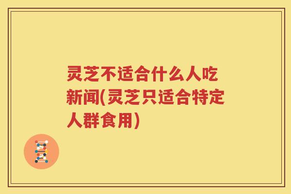 灵芝不适合什么人吃 新闻(灵芝只适合特定人群食用)