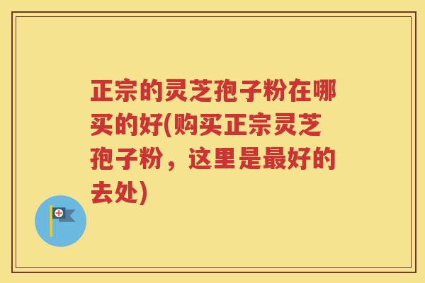 正宗的灵芝孢子粉在哪买的好(购买正宗灵芝孢子粉，这里是最好的去处)