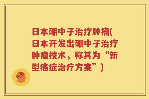 日本硼中子治疗肿瘤(日本开发出硼中子治疗肿瘤技术，称其为“新型癌症治疗方案”)