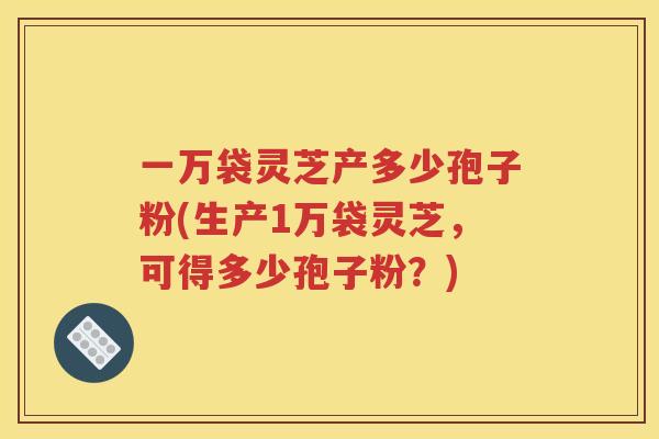 一万袋灵芝产多少孢子粉(生产1万袋灵芝，可得多少孢子粉？)