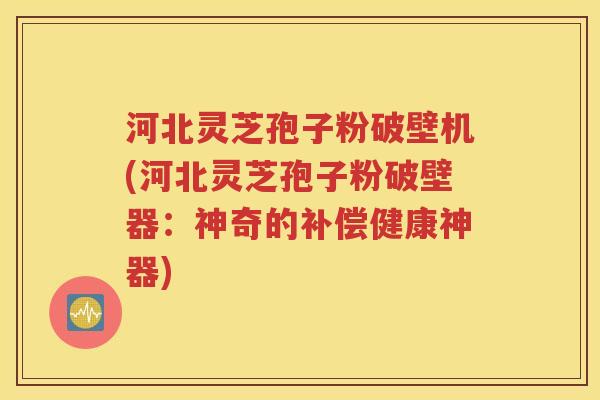河北灵芝孢子粉破壁机(河北灵芝孢子粉破壁器：神奇的补偿健康神器)
