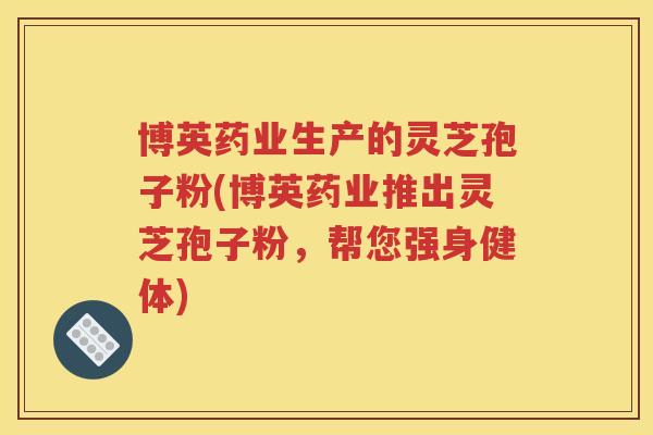 博英药业生产的灵芝孢子粉(博英药业推出灵芝孢子粉，帮您强身健体)
