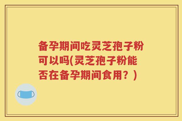 备孕期间吃灵芝孢子粉可以吗(灵芝孢子粉能否在备孕期间食用？)