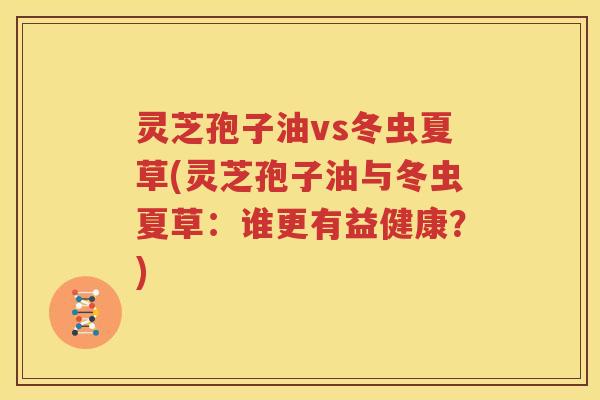 灵芝孢子油vs冬虫夏草(灵芝孢子油与冬虫夏草：谁更有益健康？)