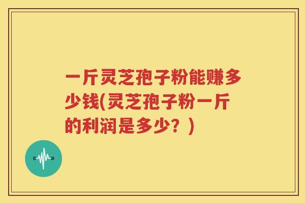 一斤灵芝孢子粉能赚多少钱(灵芝孢子粉一斤的利润是多少？)