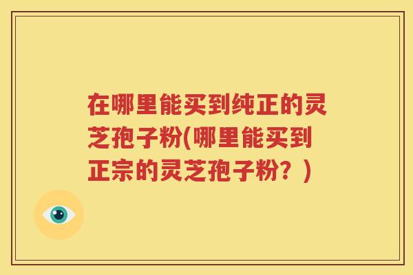 在哪里能买到纯正的灵芝孢子粉(哪里能买到正宗的灵芝孢子粉？)