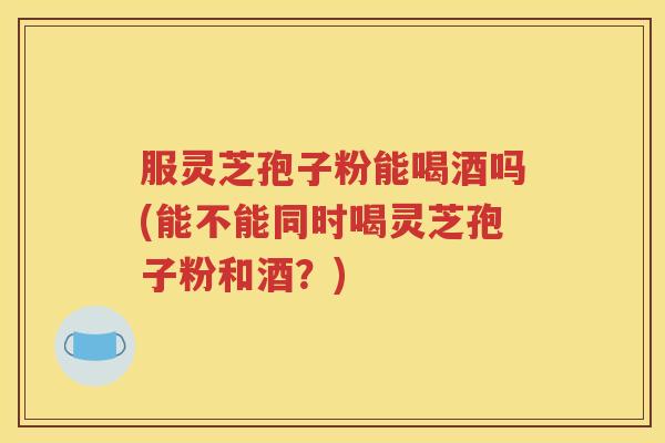 服灵芝孢子粉能喝酒吗(能不能同时喝灵芝孢子粉和酒？)