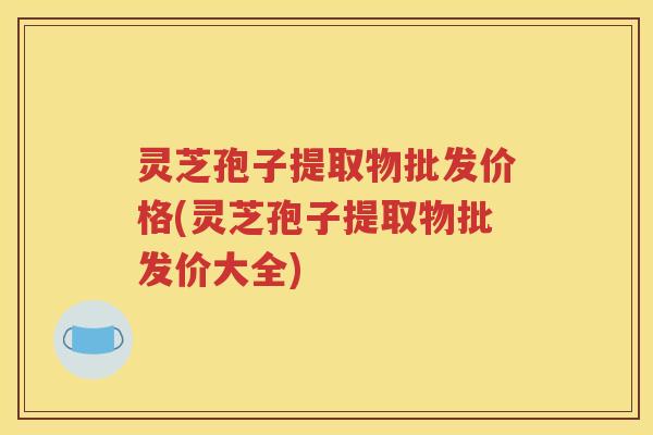 灵芝孢子提取物批发价格(灵芝孢子提取物批发价大全)