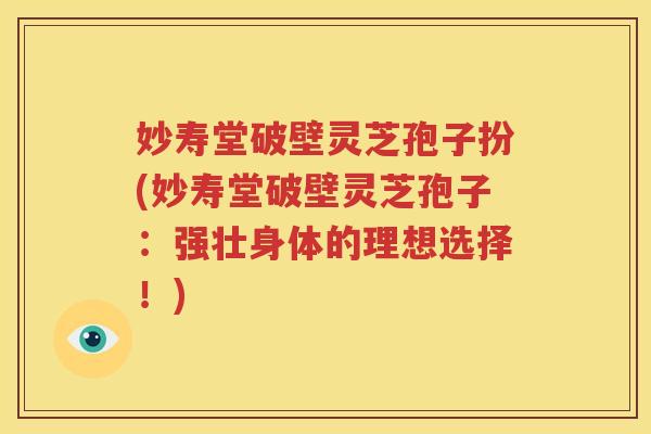 妙寿堂破壁灵芝孢子扮(妙寿堂破壁灵芝孢子：强壮身体的理想选择！)