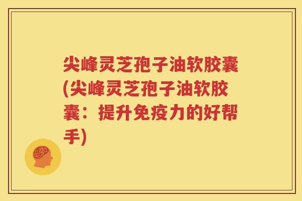 尖峰灵芝孢子油软胶囊(尖峰灵芝孢子油软胶囊：提升免疫力的好帮手)