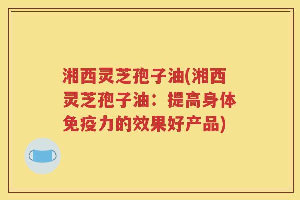 湘西灵芝孢子油(湘西灵芝孢子油：提高身体免疫力的效果好产品)