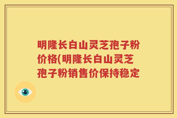 明隆长白山灵芝孢子粉价格(明隆长白山灵芝孢子粉销售价保持稳定