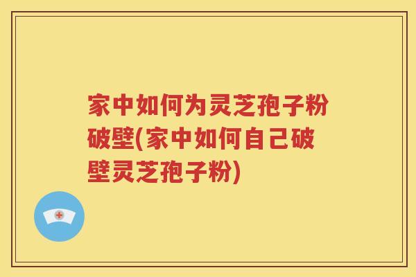 家中如何为灵芝孢子粉破壁(家中如何自己破壁灵芝孢子粉)