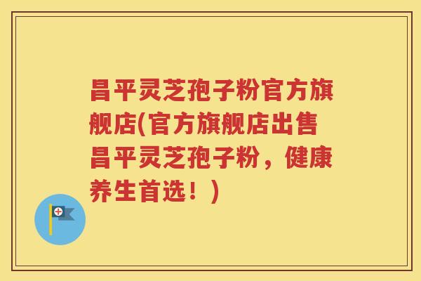 昌平灵芝孢子粉官方旗舰店(官方旗舰店出售昌平灵芝孢子粉，健康养生首选！)