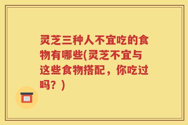 灵芝三种人不宜吃的食物有哪些(灵芝不宜与这些食物搭配，你吃过吗？)