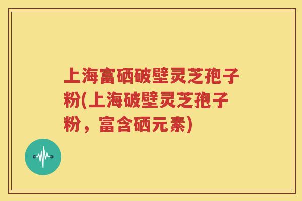 上海富硒破壁灵芝孢子粉(上海破壁灵芝孢子粉，富含硒元素)