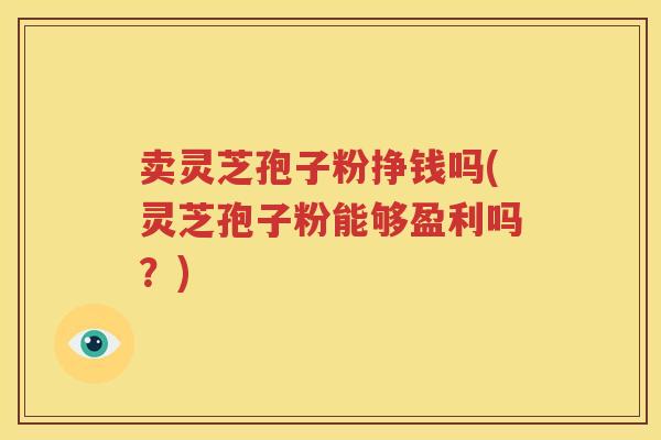卖灵芝孢子粉挣钱吗(灵芝孢子粉能够盈利吗？)