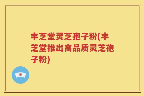 丰芝堂灵芝孢子粉(丰芝堂推出高品质灵芝孢子粉)