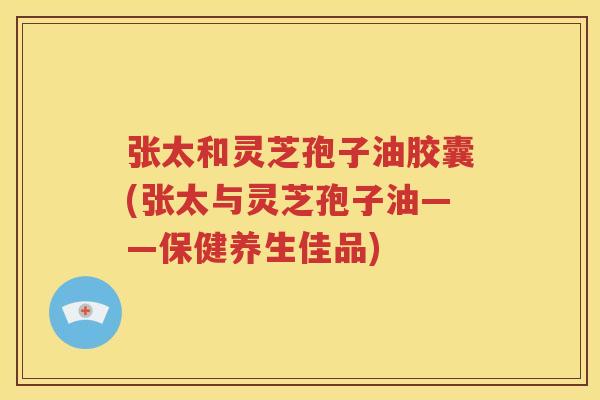 张太和灵芝孢子油胶囊(张太与灵芝孢子油——保健养生佳品)