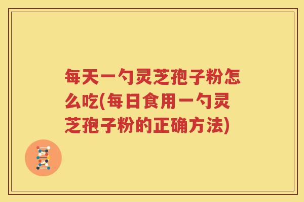 每天一勺灵芝孢子粉怎么吃(每日食用一勺灵芝孢子粉的正确方法)