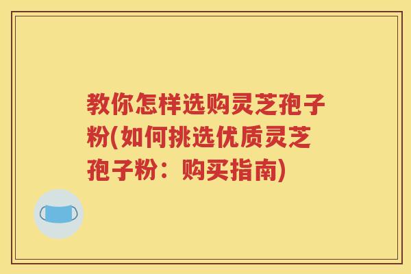 教你怎样选购灵芝孢子粉(如何挑选优质灵芝孢子粉：购买指南)